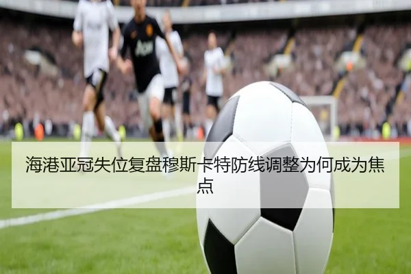 海港亚冠失位复盘穆斯卡特防线调整为何成为焦点